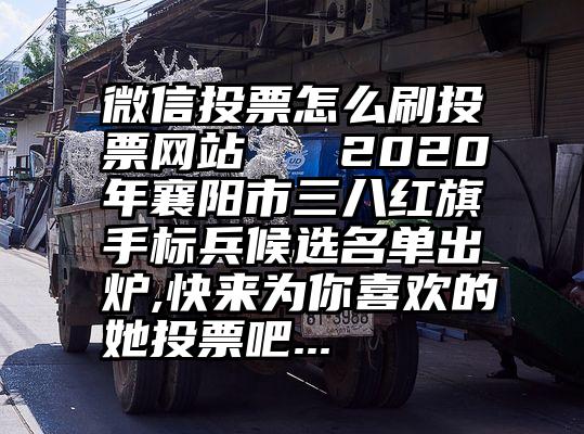 微信投票怎么刷投票网站   2020年襄阳市三八红旗手标兵候选名单出炉,快来为你喜欢的她投票吧...