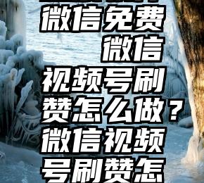 投票软件微信免费   微信视频号刷赞怎么做？微信视频号刷赞怎么做？