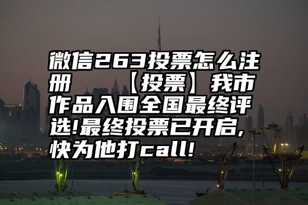 微信263投票怎么注册   【投票】我市作品入围全国最终评选!最终投票已开启,快为他打call!