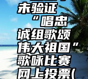 微信投票一直显示未验证   “唱忠诚组歌颂伟大祖国”歌咏比赛网上投票(第三天投票)