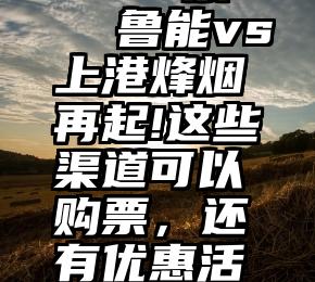 shua票   鲁能vs上港烽烟再起!这些渠道可以购票，还有优惠活动