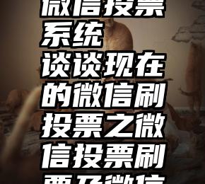 可送礼物微信投票系统   谈谈现在的微信刷投票之微信投票刷票及微信刷票投票