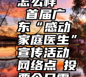 上海微信投票公司怎么样   首届广东“感动家庭医生”宣传活动网络点贊投票今日零点激情点燃!