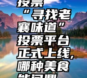 安顺遇见微信平台投票   “寻找老襄味道”投票平台正式上线,哪种美食能问鼎“最强襄味”