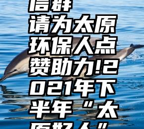 专门助力投票的微信群   请为太原环保人点赞助力!2021年下半年“太原好人”点赞评议开始啦...