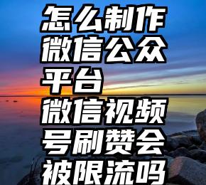 怎么制作微信公众平台   微信视频号刷赞会被限流吗