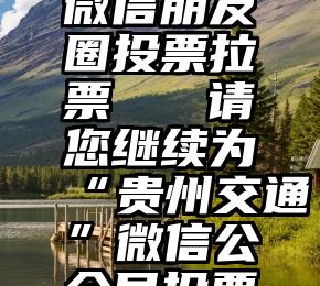 微信朋友圈投票拉票   请您继续为“贵州交通”微信公众号投票