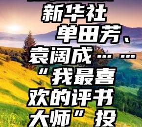 微信投票 新华社   单田芳、袁阔成……“我最喜欢的评书大师”投票活动，