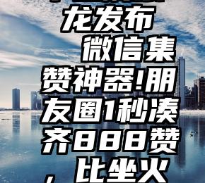 平台刷票 龙发布   微信集赞神器!朋友圈1秒凑齐888赞，比坐火箭还快