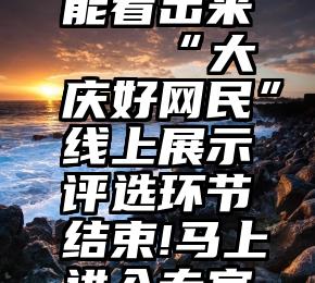 微信投票能看出来   “大庆好网民”线上展示评选环节结束!马上进入专家评审阶段