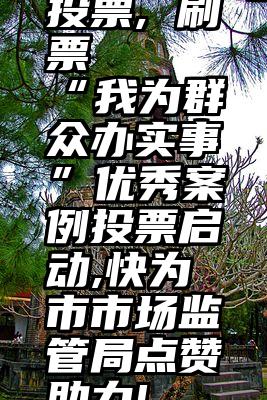 投票, 刷票   “我为群众办实事”优秀案例投票启动,快为市市场监管局点赞助力!