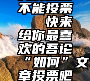 我的微信不能投票   快来给你最喜欢的吾论“如何”文章投票吧~