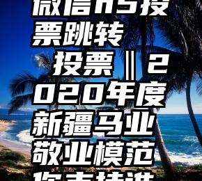 微信h5投票跳转   投票‖2020年度新疆马业敬业模范你支持谁