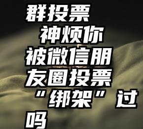 群投票   神烦你被微信朋友圈投票“绑架”过吗