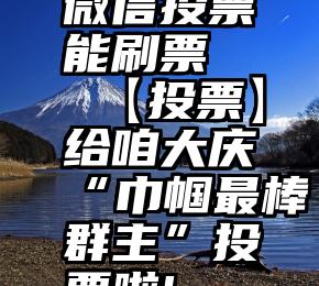 微信投票能刷票   【投票】给咱大庆“巾帼最棒群主”投票啦!