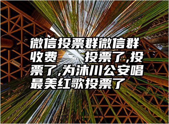 微信投票群微信群收费   投票了,投票了,为沐川公安唱最美红歌投票了