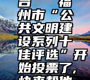 第三方微信选票平台   福州市“公共文明建设系列十佳评选”开始投票了,快来帮他们来投票...