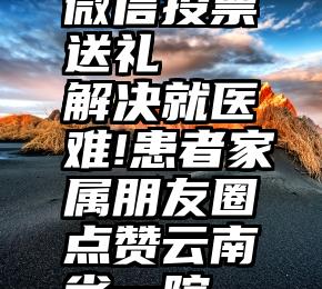 微信投票送礼   解决就医难!患者家属朋友圈点赞云南省一院