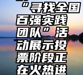 父亲节微信投票案例   “寻找全国百强实践团队”活动展示投票阶段正在火热进行!快为你pick的团队投票吧