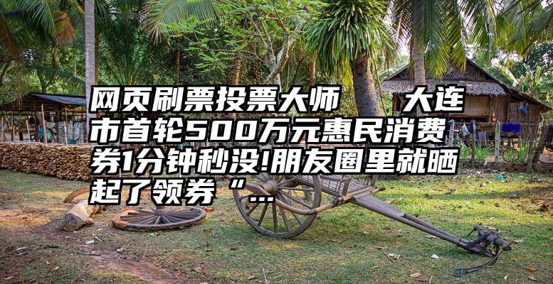 网页刷票投票大师   大连市首轮500万元惠民消费券1分钟秒没!朋友圈里就晒起了领券“...