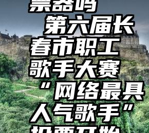 微信有投票器吗   第六届长春市职工歌手大赛“网络最具人气歌手”投票开始啦!