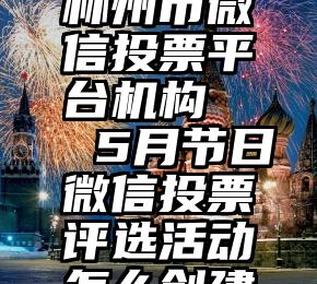 林州市微信投票平台机构   5月节日微信投票评选活动怎么创建