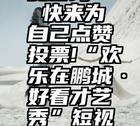 浙江省人工投票免费咨询   快来为自己点赞投票!“欢乐在鹏城·好看才艺秀”短视频大赛入围名单出炉啦~