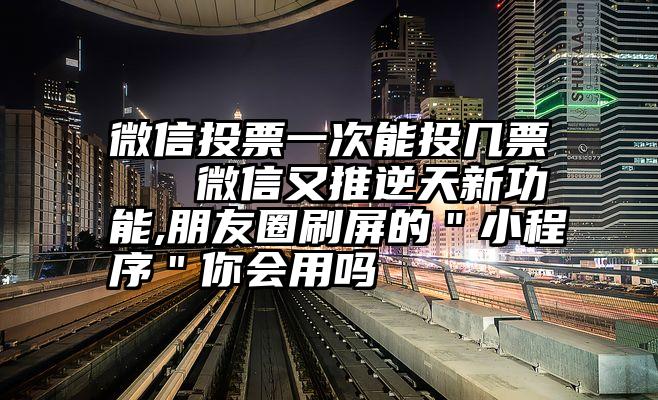 微信投票一次能投几票   微信又推逆天新功能,朋友圈刷屏的＂小程序＂你会用吗