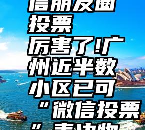 怎么刷微信朋友圈投票   厉害了!广州近半数小区已可“微信投票”表决物业问题