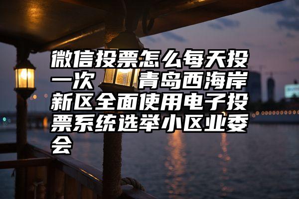 微信投票怎么每天投一次   青岛西海岸新区全面使用电子投票系统选举小区业委会