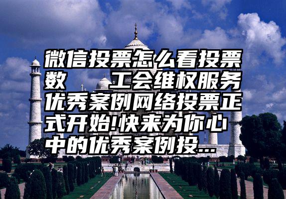 微信投票怎么看投票数   工会维权服务优秀案例网络投票正式开始!快来为你心中的优秀案例投...