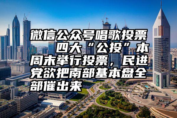 微信公众号唱歌投票   四大“公投”本周末举行投票，民进党欲把南部基本盘全部催出来