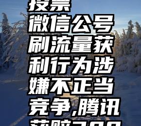 微信能否投票   微信公号刷流量获利行为涉嫌不正当竞争,腾讯获赔300万