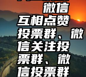 有诚信的人工刷票   微信互相点赞投票群、微信关注投票群、微信投票群怎么刷票讲解