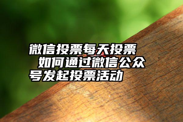 微信投票每天投票   如何通过微信公众号发起投票活动