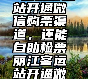  丽江客运站开通微信购票渠道，还能自助检票丽江客运站开通微信购