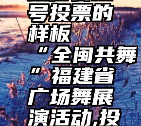 微信公众号投票的样板   “全闽共舞”福建省广场舞展演活动,投票开始啦