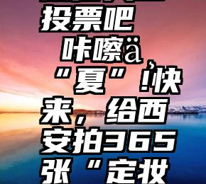 微信人工投票吧   咔嚓一“夏”!快来，给西安拍365张“定妆照”