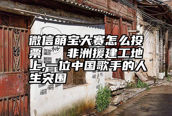 微信萌宝大赛怎么投票   非洲援建工地上,一位中国歌手的人生突围