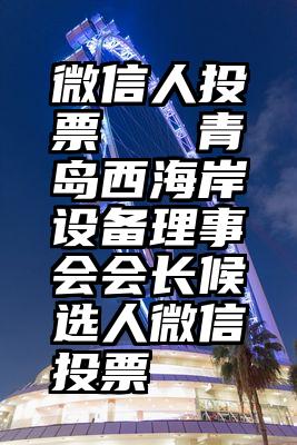 微信人投票   青岛西海岸设备理事会会长候选人微信投票