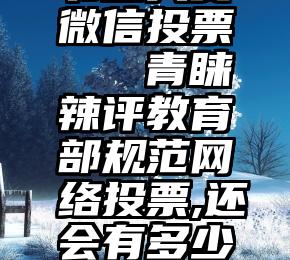 书画大赛微信投票   青睐辣评教育部规范网络投票,还会有多少人拉票