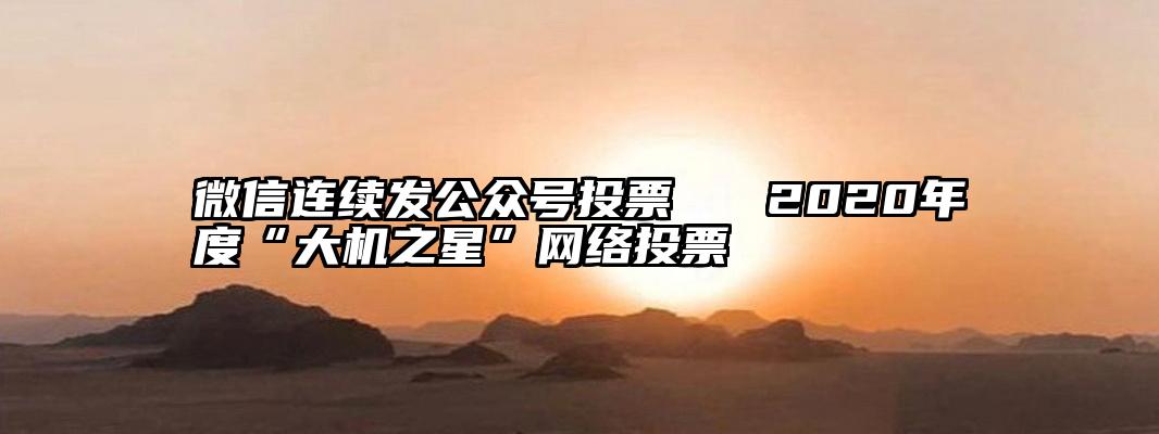 微信连续发公众号投票   2020年度“大机之星”网络投票