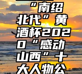 微信助力投票抢   “南绍北代”黄酒杯2020“感动山西”十大人物公众投票环节结束