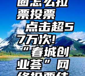 微信朋友圈怎么拉票投票   点击超57万次!“春城创业荟”网络投票结束