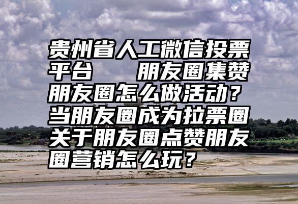 贵州省人工微信投票平台   朋友圈集赞朋友圈怎么做活动？当朋友圈成为拉票圈关于朋友圈点赞朋友圈营销怎么玩？