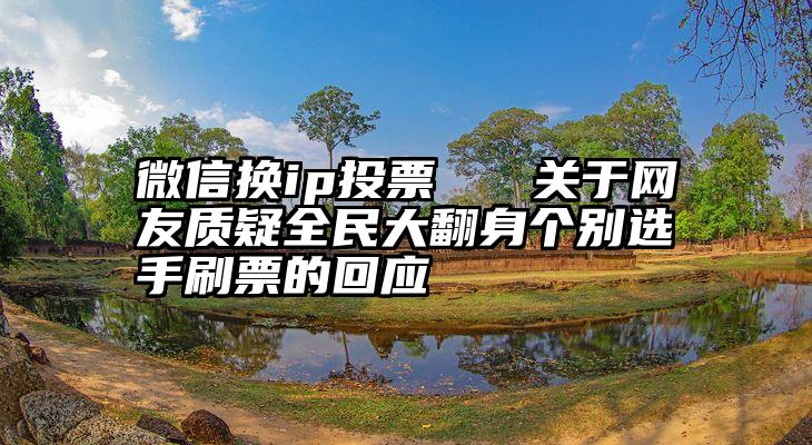 微信换ip投票   关于网友质疑全民大翻身个别选手刷票的回应