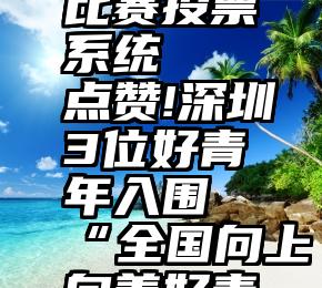 微信摄影比赛投票系统   点赞!深圳3位好青年入围“全国向上向善好青年”推选