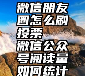 微信朋友圈怎么刷投票   微信公众号阅读量如何统计