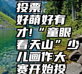 微信发起投票   好萌好有才!“童眼看天山”少儿画作大赛开始投票啦