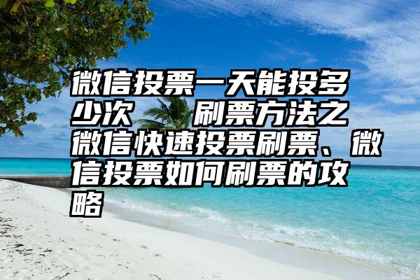 微信投票一天能投多少次   刷票方法之微信快速投票刷票、微信投票如何刷票的攻略